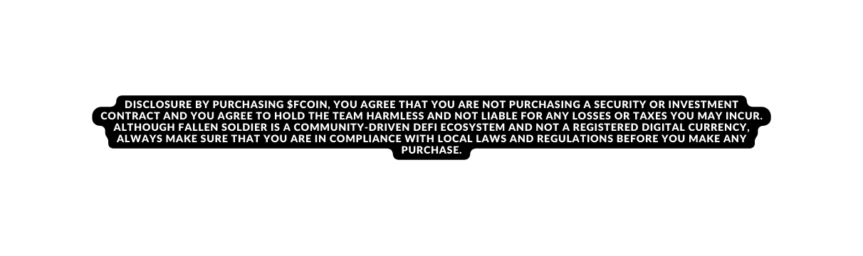 DISCLOSURE By purchasing Fcoin you agree that you are not purchasing a security or investment contract and you agree to hold the team harmless and not liable for any losses or taxes you may incur Although Fallen soldier is a community driven DeFi Ecosystem and not a registered digital currency always make sure that you are in compliance with local laws and regulations before you make any purchase